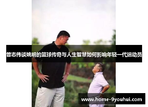 曾志伟谈姚明的篮球传奇与人生智慧如何影响年轻一代运动员